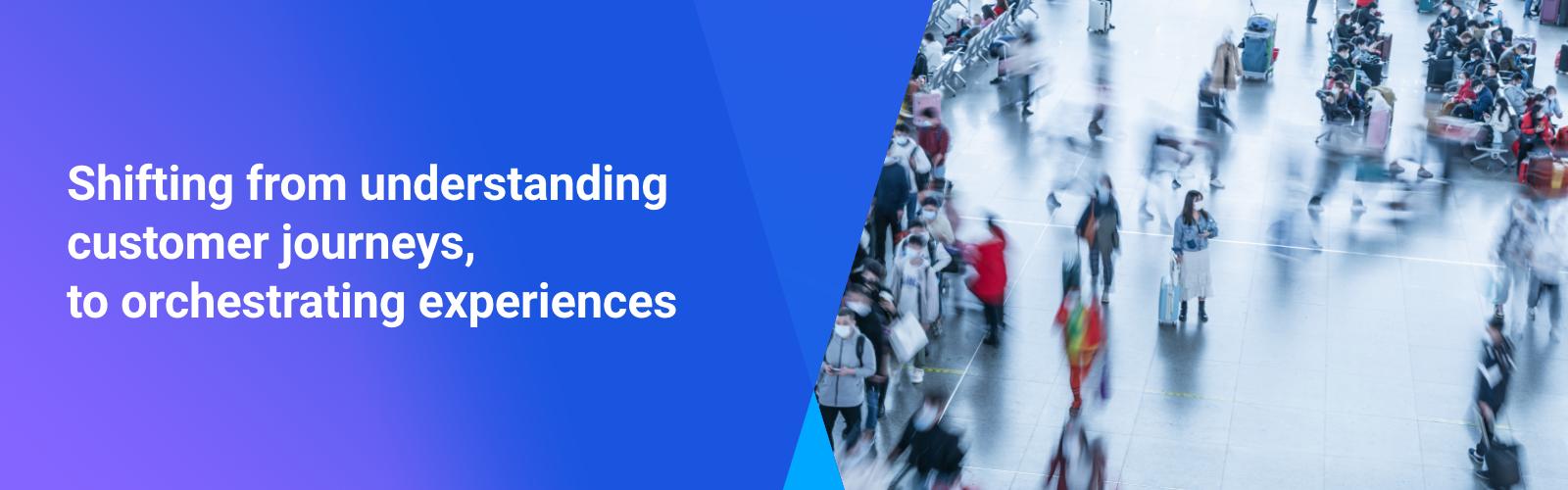 Shifting from understanding customer journeys, to orchestrating experiences